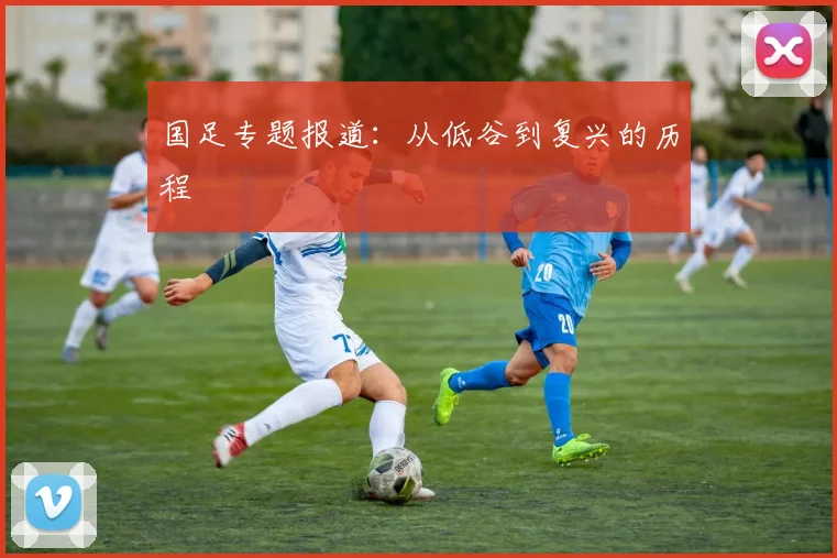 国足专题报道:从低谷到复兴的历程
