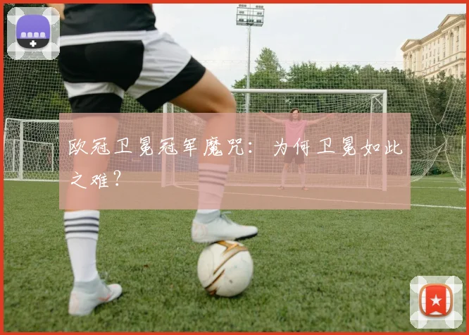 欧冠卫冕冠军魔咒：为何卫冕如此之难？