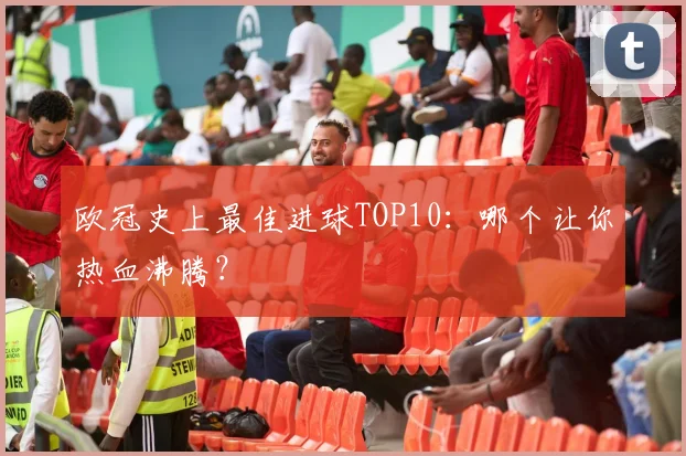 欧冠史上最佳进球TOP10：哪个让你热血沸腾？