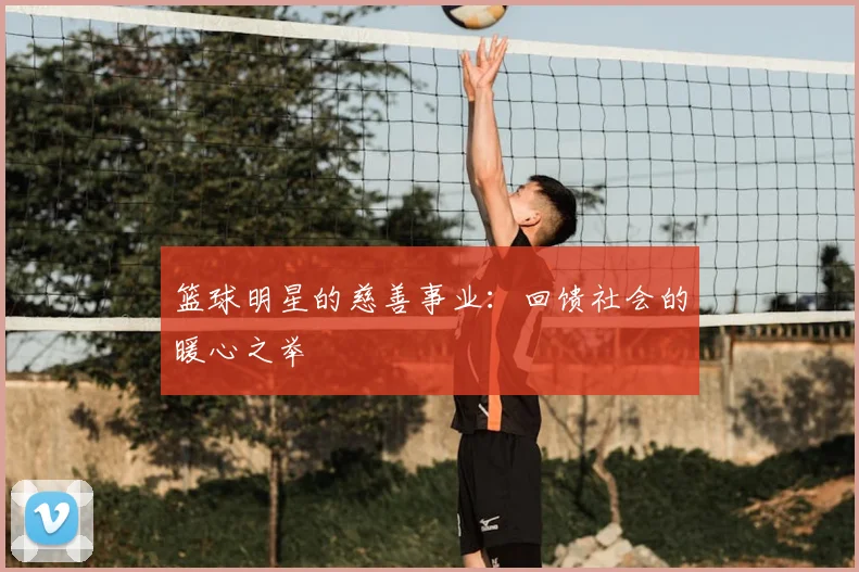 篮球明星的慈善事业：回馈社会的暖心之举