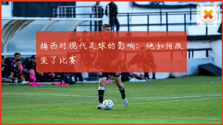 梅西对现代足球的影响:他如何改变了比赛