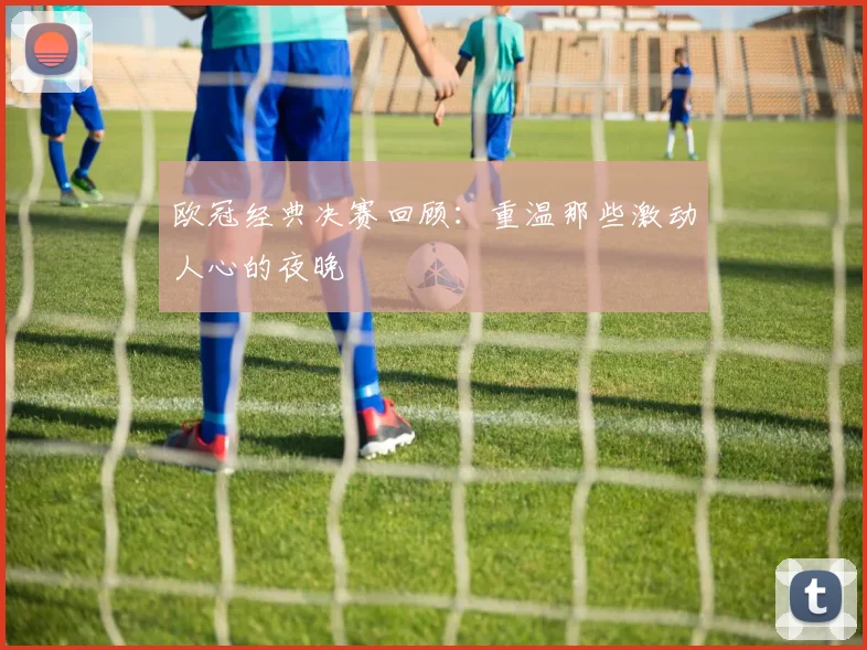 欧冠经典决赛回顾：重温那些激动人心的夜晚