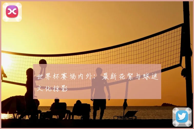 世界杯赛场内外：最新花絮与球迷文化掠影