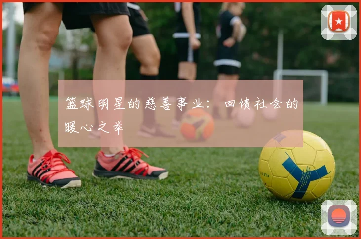 篮球明星的慈善事业：回馈社会的暖心之举