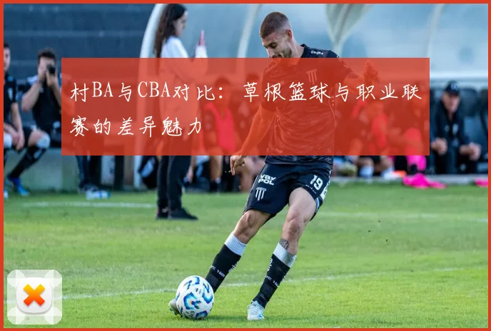 村BA与CBA对比：草根篮球与职业联赛的差异魅力