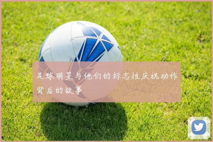 足球明星与他们的标志性庆祝动作背后的故事