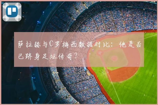 萨拉赫与C罗梅西数据对比：他是否已跻身足坛传奇？