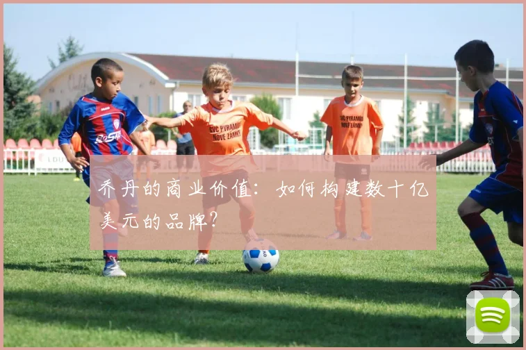 乔丹的商业价值：如何构建数十亿美元的品牌？