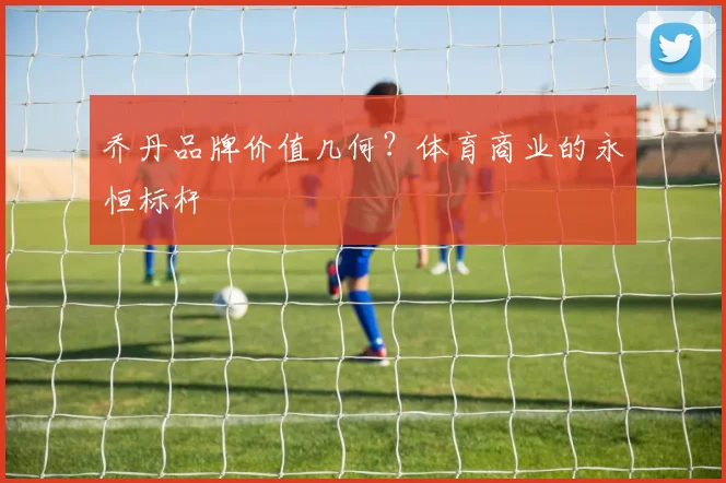 乔丹品牌价值几何？体育商业的永恒标杆