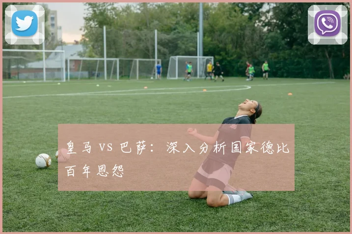 皇马 vs 巴萨：深入分析国家德比百年恩怨