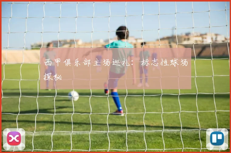 西甲俱乐部主场巡礼：标志性球场探秘