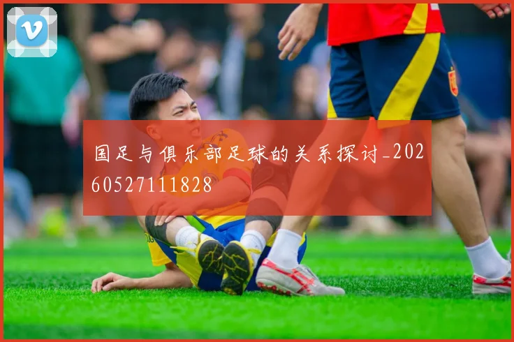 国足与俱乐部足球的关系探讨_20260527111828