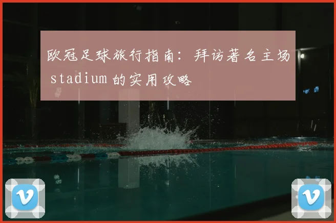 欧冠足球旅行指南：拜访著名主场 stadium 的实用攻略