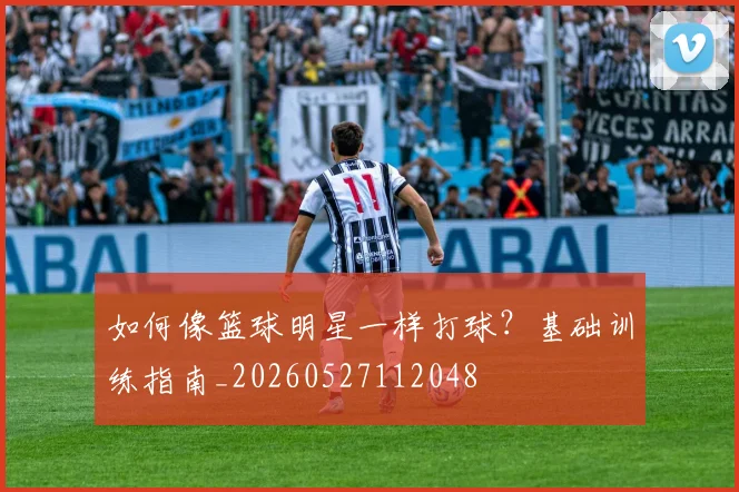 如何像篮球明星一样打球？基础训练指南_20260527112048