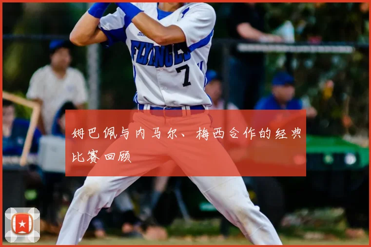姆巴佩与内马尔、梅西合作的经典比赛回顾