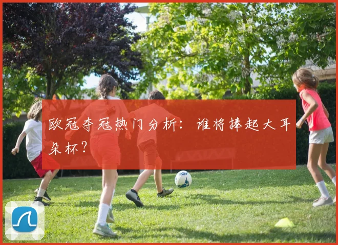 欧冠夺冠热门分析：谁将捧起大耳朵杯？