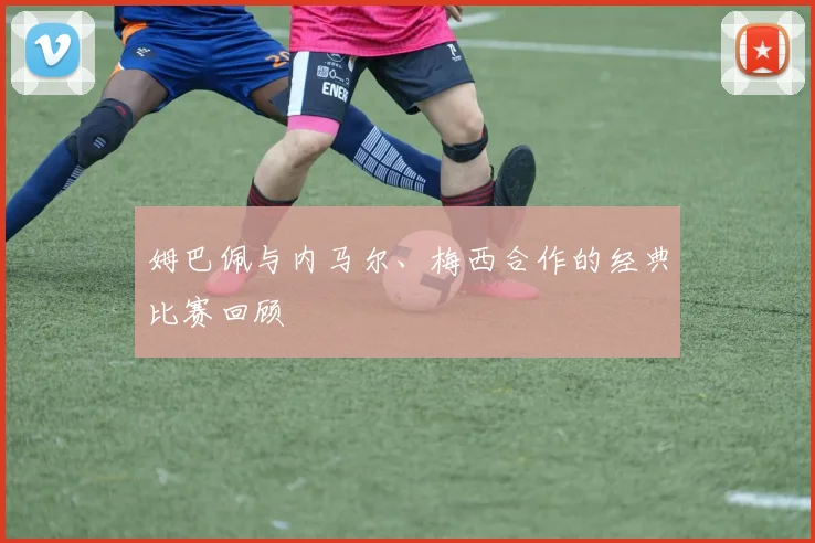 姆巴佩与内马尔、梅西合作的经典比赛回顾
