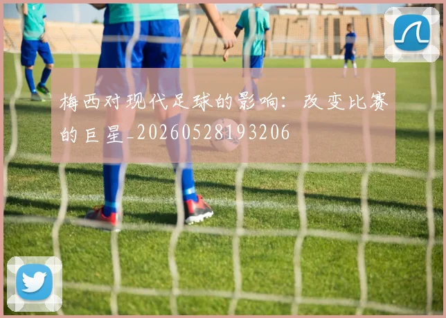 梅西对现代足球的影响:改变比赛的巨星_20260528193206